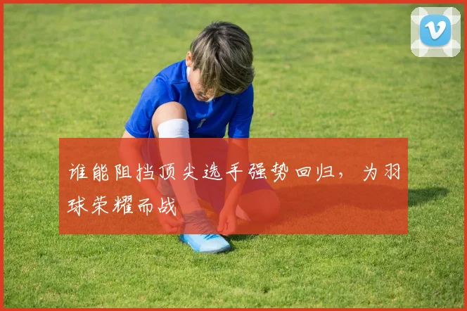 谁能阻挡顶尖选手强势回归，为羽球荣耀而战