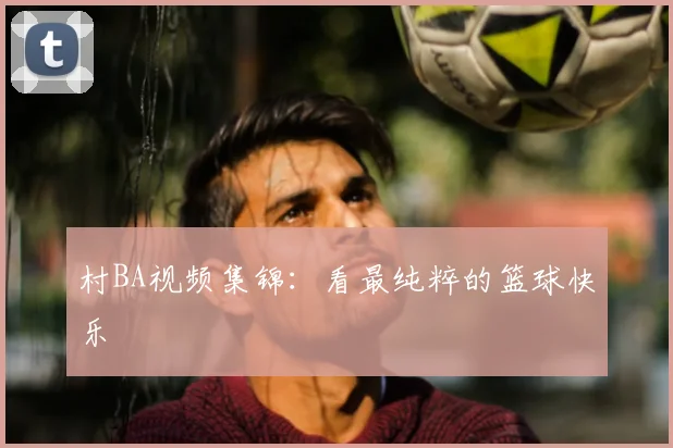 村BA视频集锦：看最纯粹的篮球快乐