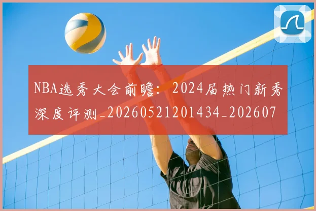 NBA选秀大会前瞻：2024届热门新秀深度评测_20260521201434_20260702170019