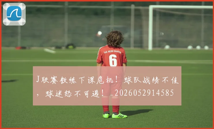 J联赛教练下课危机！球队战绩不佳，球迷怒不可遏！_20260529145857