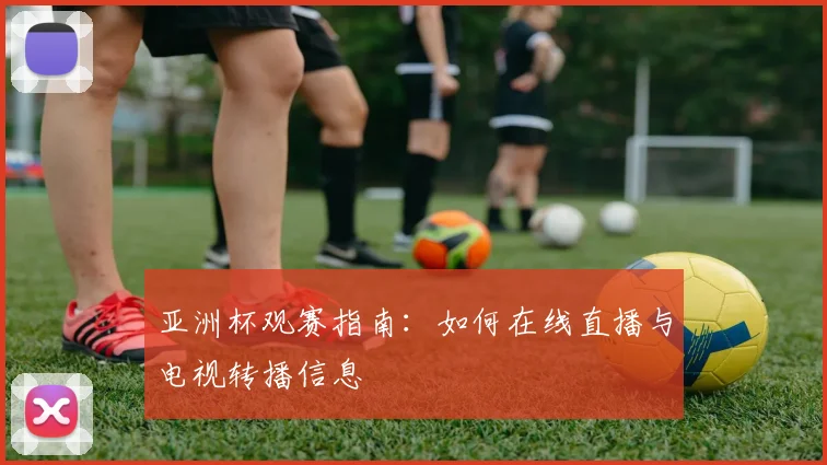 亚洲杯观赛指南：如何在线直播与电视转播信息