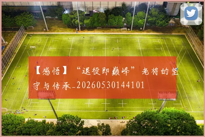 【感悟】“退役即巅峰”老将的坚守与传承_20260530144101